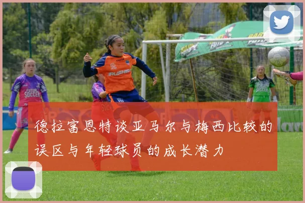 德拉富恩特谈亚马尔与梅西比较的误区与年轻球员的成长潜力