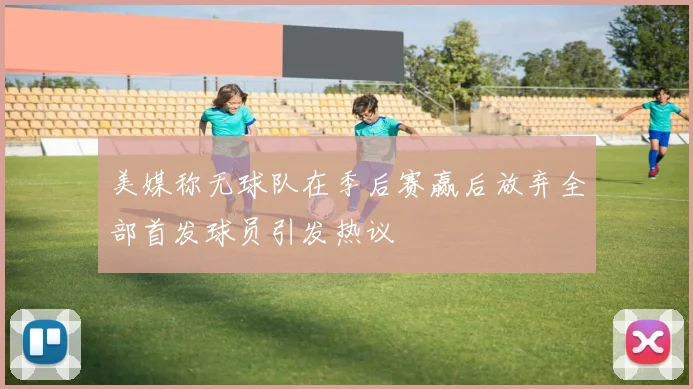 美媒称无球队在季后赛赢后放弃全部首发球员引发热议