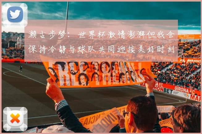 濑古步梦：世界杯激情澎湃但我会保持冷静与球队共同迎接美好时刻