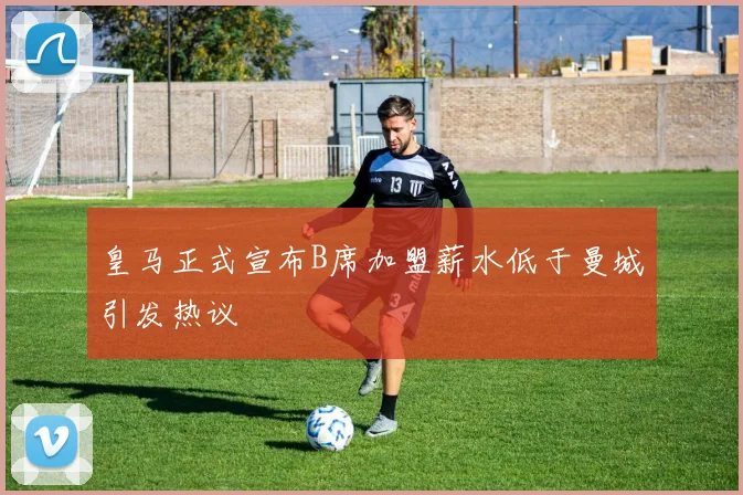 皇马正式宣布B席加盟薪水低于曼城引发热议