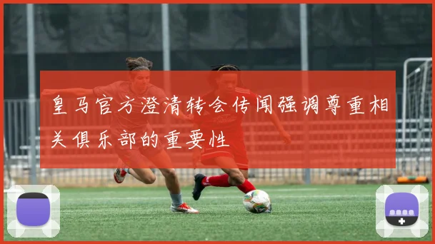 皇马官方澄清转会传闻强调尊重相关俱乐部的重要性