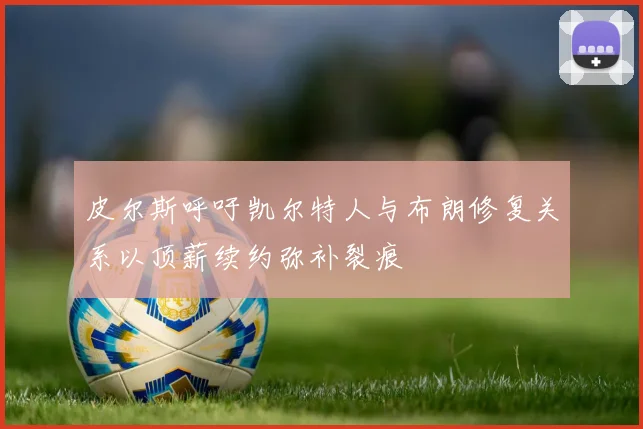 皮尔斯呼吁凯尔特人与布朗修复关系以顶薪续约弥补裂痕
