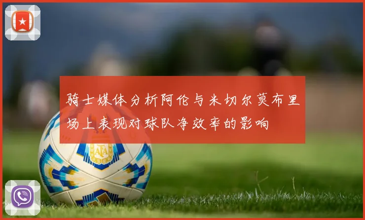 骑士媒体分析阿伦与米切尔莫布里场上表现对球队净效率的影响