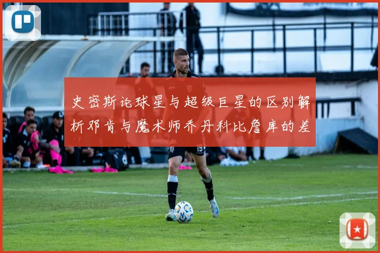 史密斯论球星与超级巨星的区别解析邓肯与魔术师乔丹科比詹库的差异