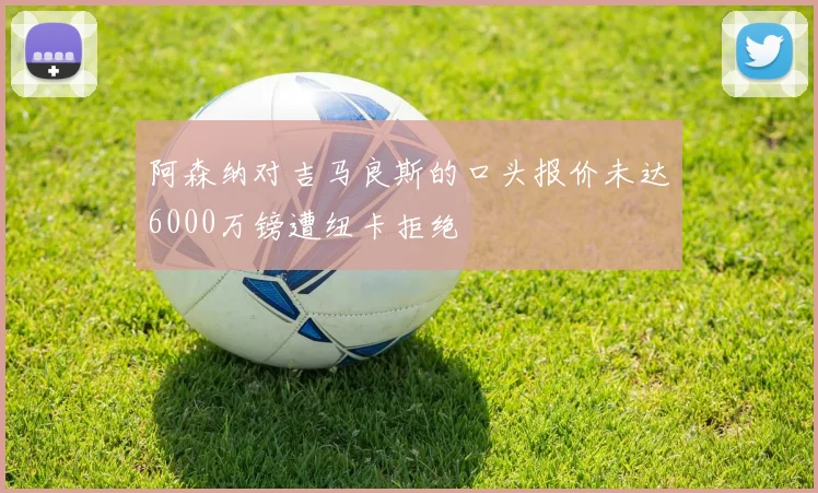 阿森纳对吉马良斯的口头报价未达6000万镑遭纽卡拒绝
