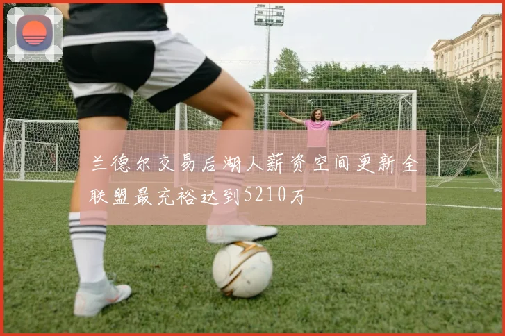 兰德尔交易后湖人薪资空间更新全联盟最充裕达到5210万