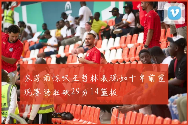 朱芳雨惊叹王哲林表现如十年前重现赛场狂砍29分14篮板