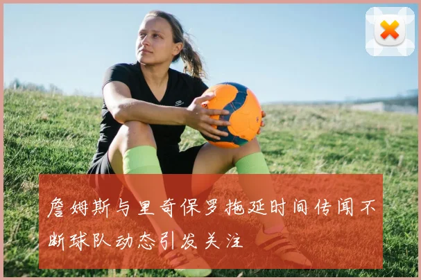 詹姆斯与里奇保罗拖延时间传闻不断球队动态引发关注