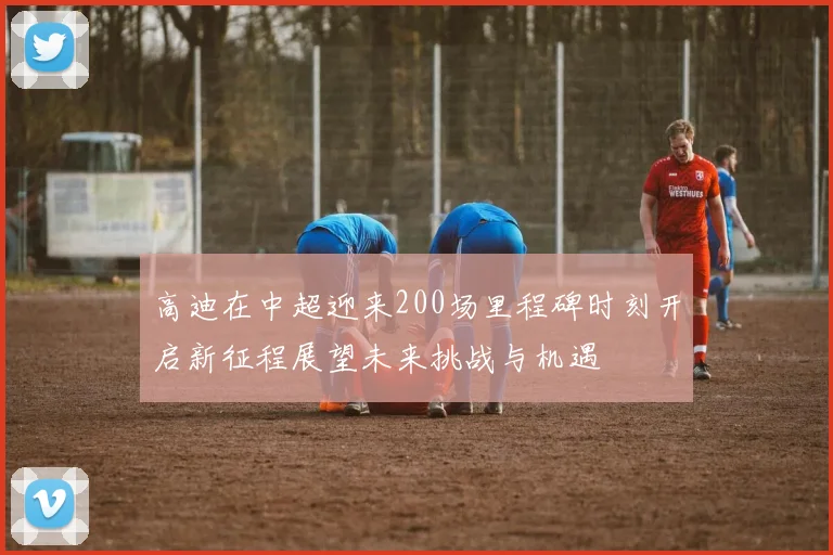 高迪在中超迎来200场里程碑时刻开启新征程展望未来挑战与机遇