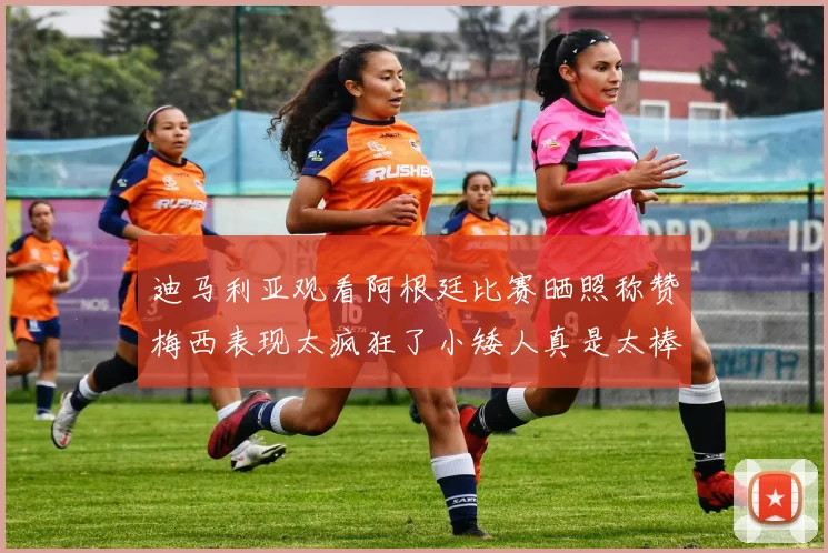 迪马利亚观看阿根廷比赛晒照称赞梅西表现太疯狂了小矮人真是太棒了