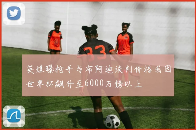 英媒曝枪手与布阿迪谈判价格或因世界杯飙升至6000万镑以上