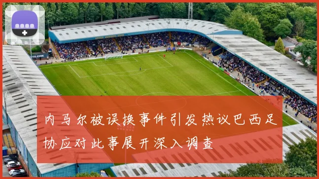 内马尔被误换事件引发热议巴西足协应对此事展开深入调查