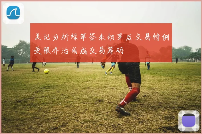 美记分析绿军签米切罗后交易特例受限乔治或成交易筹码