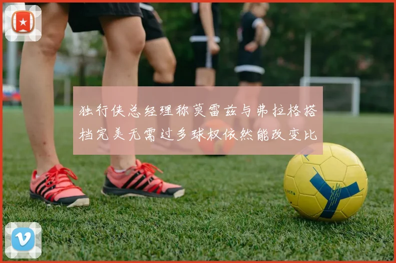 独行侠总经理称莫雷兹与弗拉格搭档完美无需过多球权依然能改变比赛局势