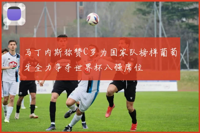 马丁内斯称赞C罗为国家队榜样葡萄牙全力争夺世界杯八强席位
