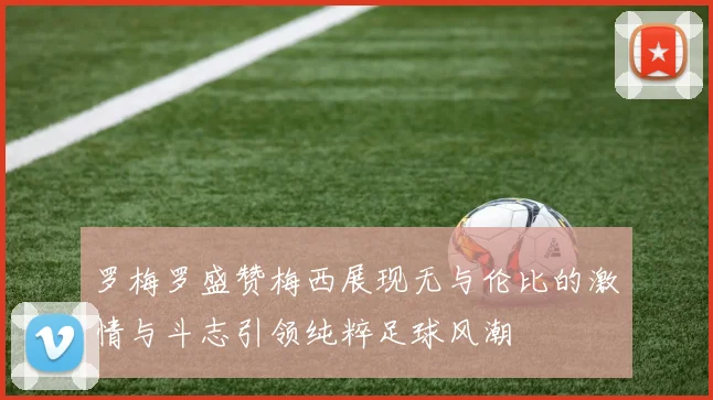 罗梅罗盛赞梅西展现无与伦比的激情与斗志引领纯粹足球风潮