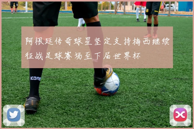 阿根廷传奇球星坚定支持梅西继续征战足球赛场至下届世界杯