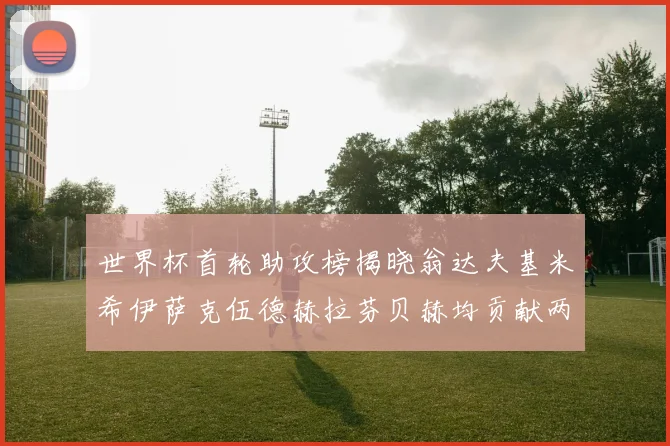 世界杯首轮助攻榜揭晓翁达夫基米希伊萨克伍德赫拉芬贝赫均贡献两次助攻