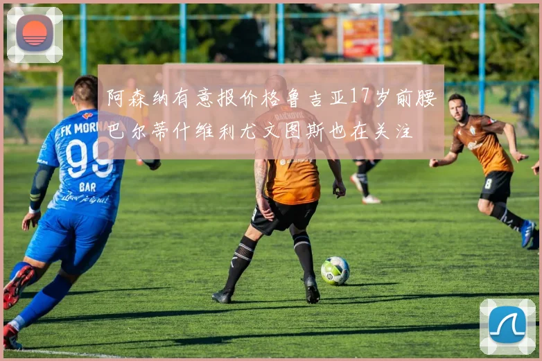 阿森纳有意报价格鲁吉亚17岁前腰巴尔蒂什维利尤文图斯也在关注