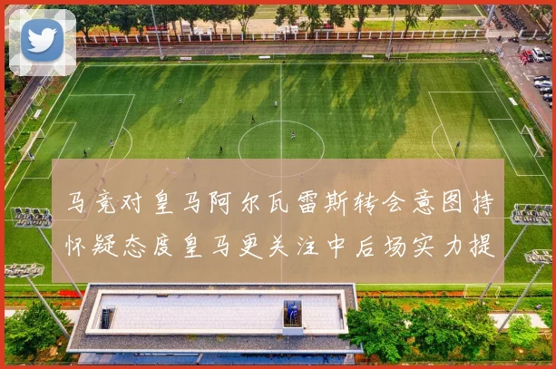 马竞对皇马阿尔瓦雷斯转会意图持怀疑态度皇马更关注中后场实力提升