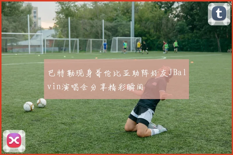 巴特勒现身哥伦比亚助阵好友JBalvin演唱会分享精彩瞬间