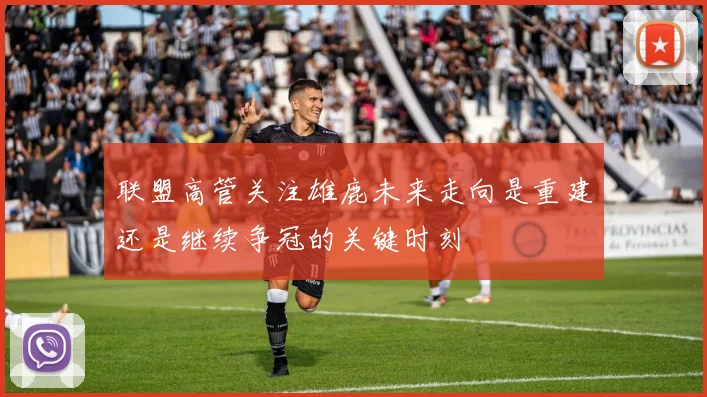 联盟高管关注雄鹿未来走向是重建还是继续争冠的关键时刻