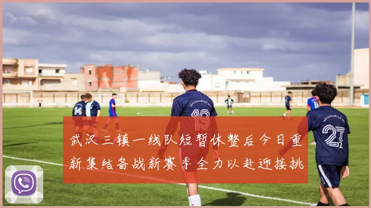 武汉三镇一线队短暂休整后今日重新集结备战新赛季全力以赴迎接挑战