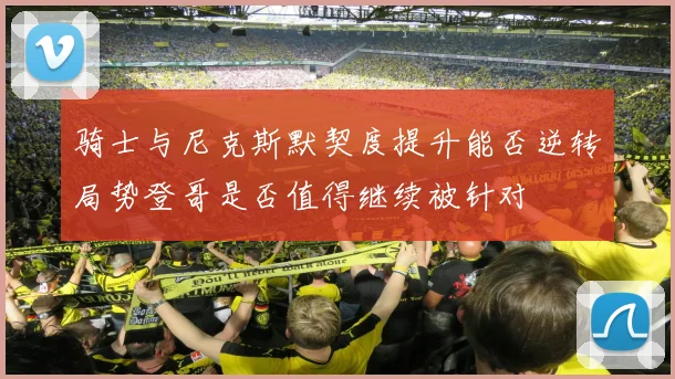 骑士与尼克斯默契度提升能否逆转局势登哥是否值得继续被针对
