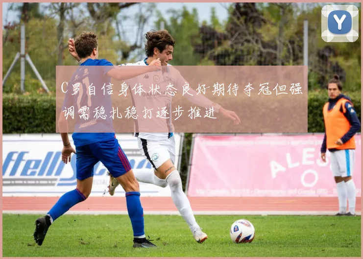 C罗自信身体状态良好期待夺冠但强调需稳扎稳打逐步推进