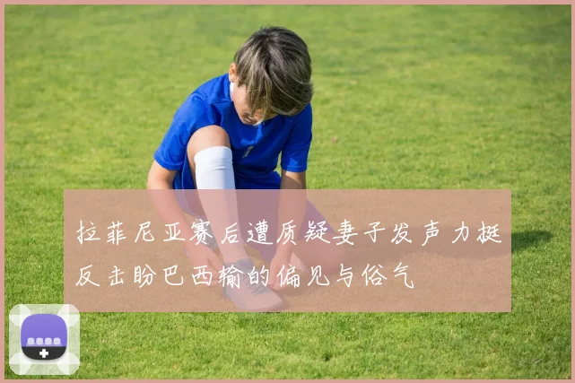 拉菲尼亚赛后遭质疑妻子发声力挺反击盼巴西输的偏见与俗气