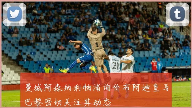 曼城阿森纳利物浦询价布阿迪皇马巴黎密切关注其动态