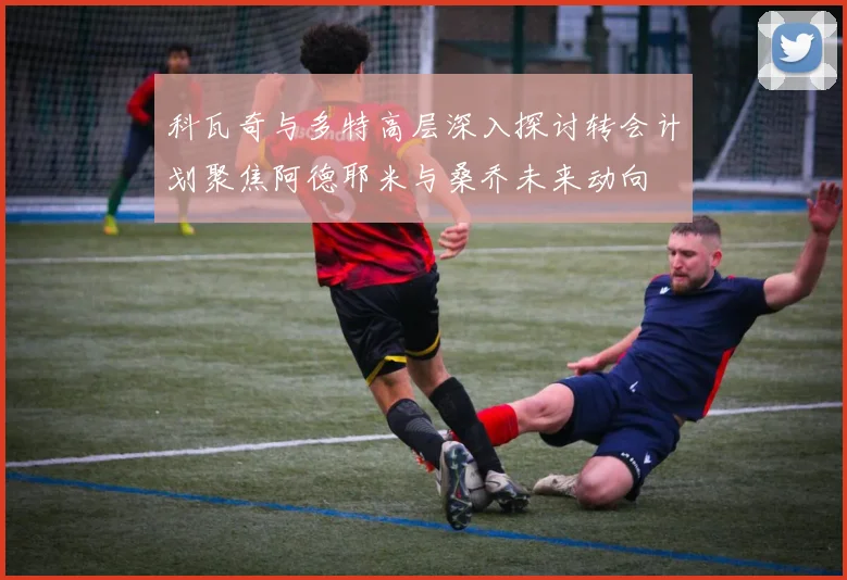 科瓦奇与多特高层深入探讨转会计划聚焦阿德耶米与桑乔未来动向