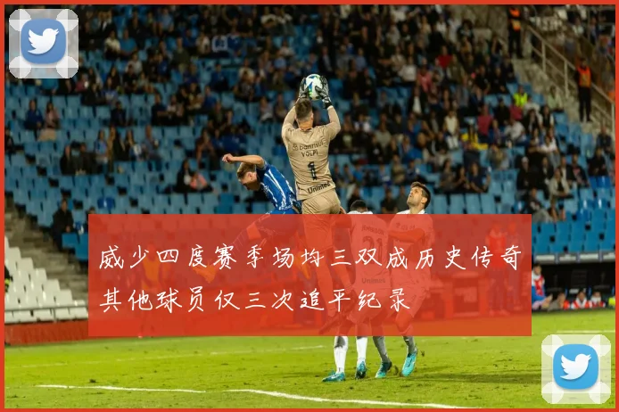 威少四度赛季场均三双成历史传奇其他球员仅三次追平纪录