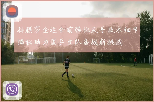 孙颖莎全运会前强化反手技术细节揭秘助力国乒女队备战新挑战